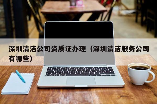 深圳清潔公司資質證辦理（深圳清潔服務公司有哪些）