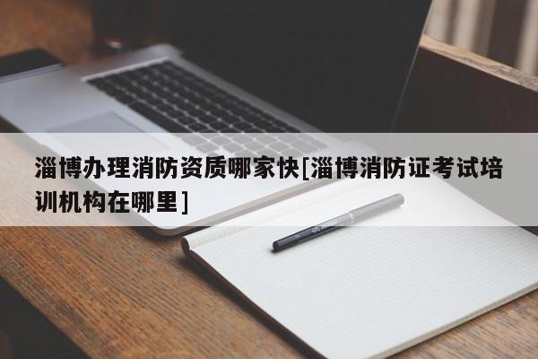 淄博辦理消防資質哪家快[淄博消防證考試培訓機構在哪里]