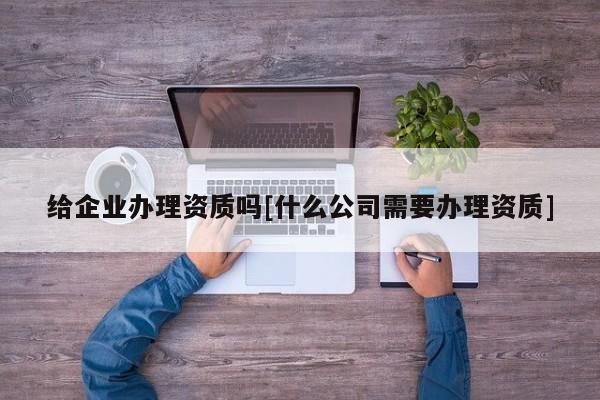 給企業(yè)辦理資質(zhì)嗎[什么公司需要辦理資質(zhì)]