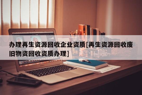 辦理再生資源回收企業資質[再生資源回收廢舊物資回收資質辦理]