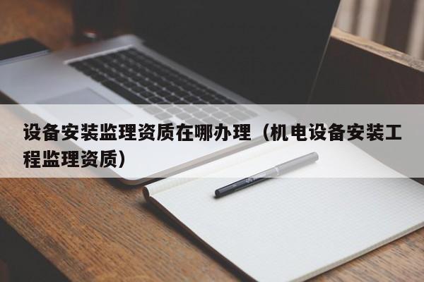 設備安裝監理資質在哪辦理（機電設備安裝工程監理資質）