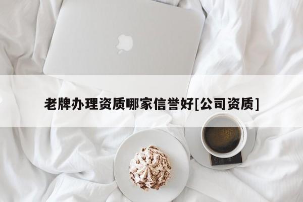 老牌辦理資質哪家信譽好[公司資質]