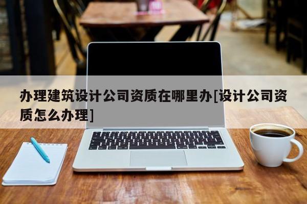 辦理建筑設計公司資質在哪里辦[設計公司資質怎么辦理]