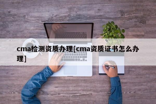 cma檢測資質辦理[cma資質證書怎么辦理]