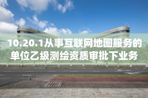 10.20.1從事互聯網地圖服務的單位乙級測繪資質審批下業務項_從事互聯網地圖服務的單位乙級測繪資質審批實施要素