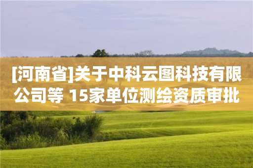 [河南省]關于中科云圖科技有限公司等 15家單位測繪資質審批結果的公告