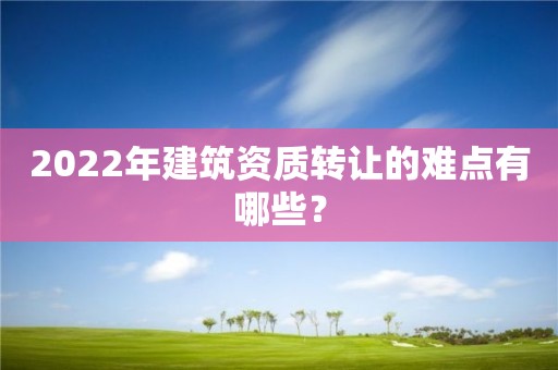 2022年建筑資質(zhì)轉(zhuǎn)讓的難點(diǎn)有哪些？