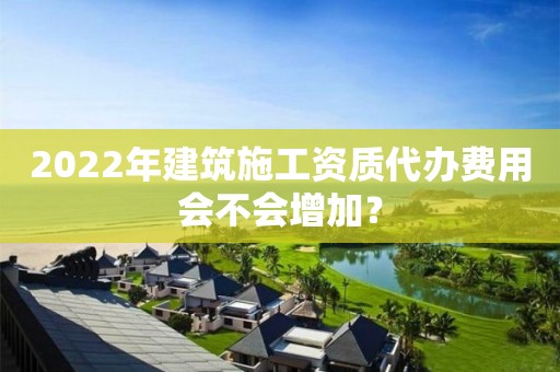 2022年建筑施工資質(zhì)代辦費(fèi)用會(huì)不會(huì)增加？