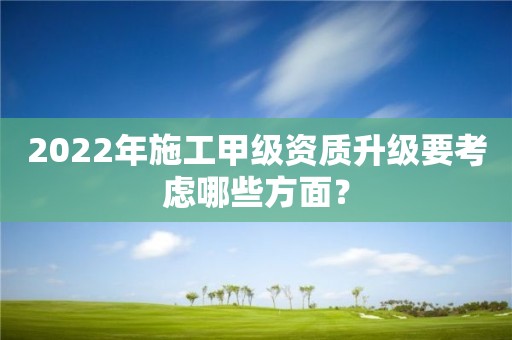 2022年施工甲級資質升級要考慮哪些方面？