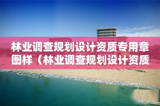 林業調查規劃設計資質專用章圖樣（林業調查規劃設計資質專用章圖樣大全）