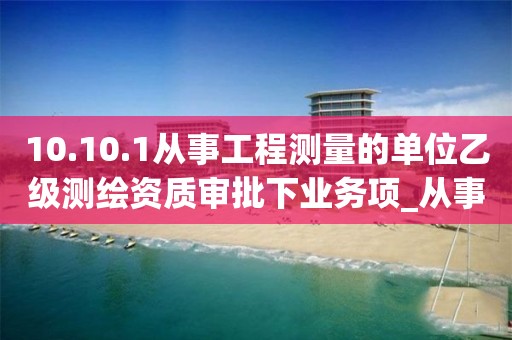 10.10.1從事工程測量的單位乙級測繪資質審批下業務項_從事工程測量的單位乙級測繪資質審批實施要素