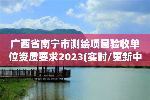 廣西省南寧市測繪項目驗收單位資質要求2023(實時/更新中)