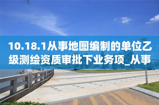 10.18.1從事地圖編制的單位乙級測繪資質審批下業務項_從事地圖編制的單位乙級測繪資質審批實施要素