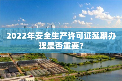 2022年安全生產(chǎn)許可證延期辦理是否重要？