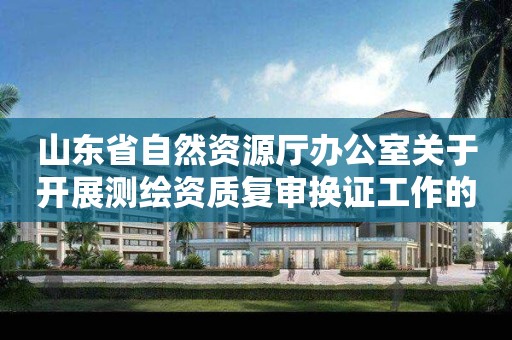 山東省自然資源廳辦公室關于開展測繪資質復審換證工作的通知