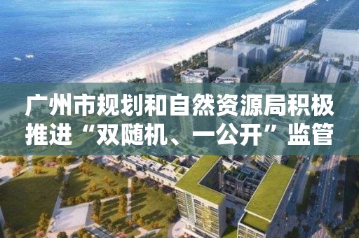 廣州市規劃和自然資源局積極推進“雙隨機、一公開”監管 提高信用監管效能