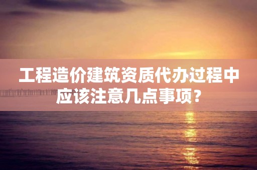 工程造價建筑資質代辦過程中應該注意幾點事項？