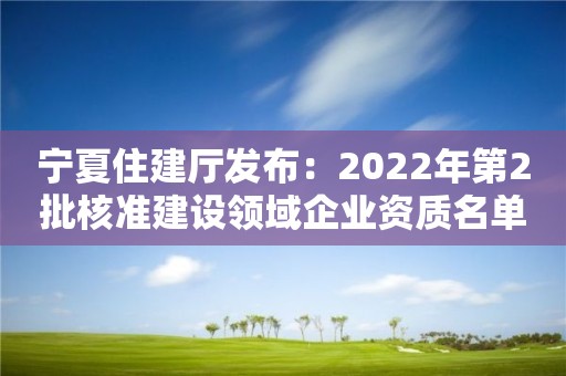 寧夏住建廳發(fā)布：2022年第2批核準建設領域企業(yè)資質(zhì)名單公告