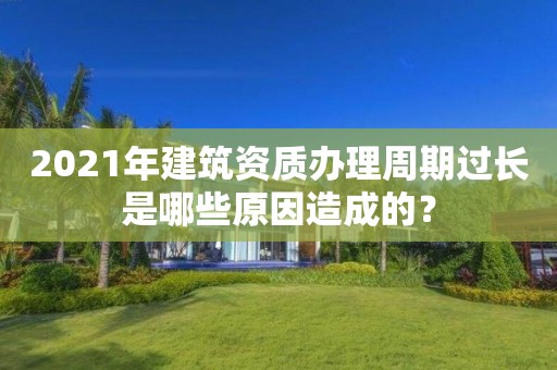 2021年建筑資質辦理周期過長是哪些原因造成的？