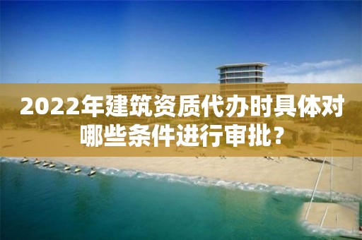 2022年建筑資質(zhì)代辦時(shí)具體對(duì)哪些條件進(jìn)行審批？