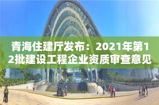 青海住建廳發(fā)布：2021年第12批建設工程企業(yè)資質(zhì)審查意見公示