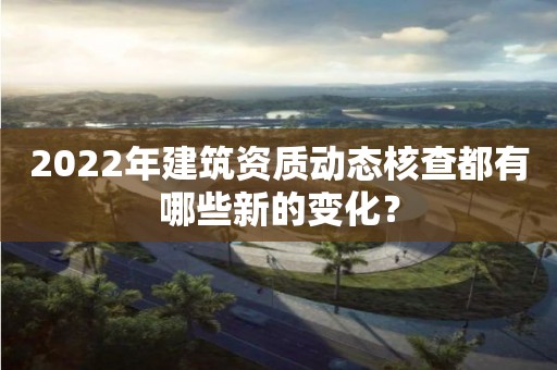 2022年建筑資質動態核查都有哪些新的變化？