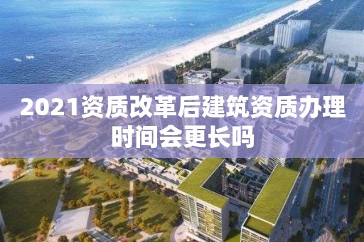 2021資質改革后建筑資質辦理時間會更長嗎