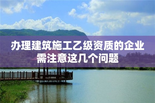 辦理建筑施工乙級資質的企業需注意這幾個問題