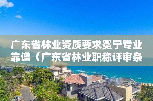 廣東省林業(yè)資質(zhì)要求冕寧專業(yè)靠譜（廣東省林業(yè)職稱評(píng)審條件）