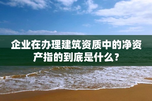 企業在辦理建筑資質中的凈資產指的到底是什么？