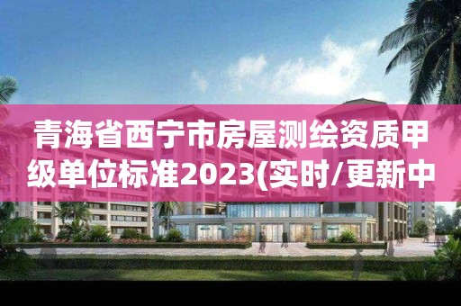 青海省西寧市房屋測繪資質甲級單位標準2023(實時/更新中)