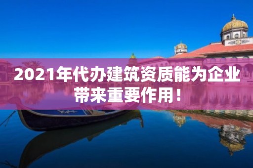 2021年代辦建筑資質能為企業帶來重要作用！