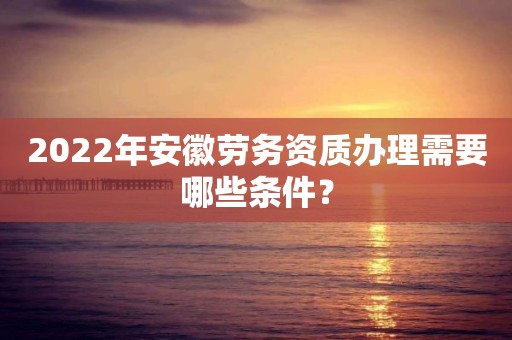 2022年安徽勞務(wù)資質(zhì)辦理需要哪些條件？