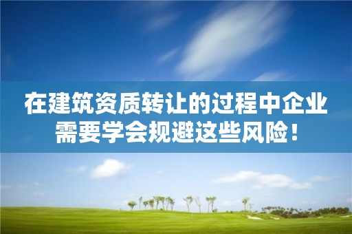 在建筑資質轉讓的過程中企業需要學會規避這些風險！