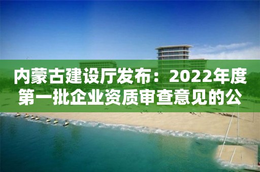 內蒙古建設廳發布：2022年度第一批企業資質審查意見的公示