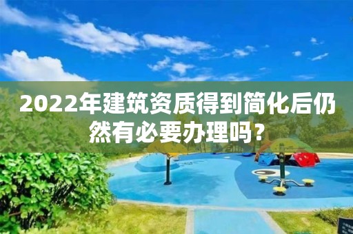 2022年建筑資質得到簡化后仍然有必要辦理嗎？