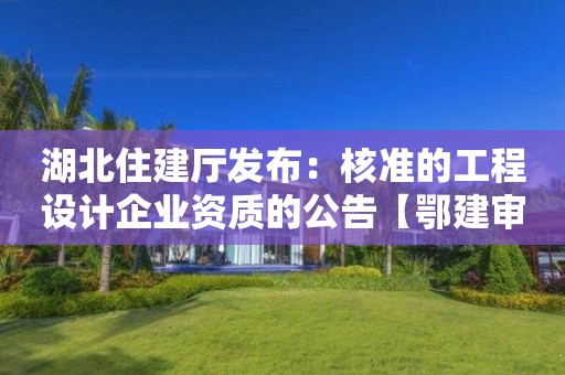 湖北住建廳發布：核準的工程設計企業資質的公告【鄂建審告〔2022〕83號】