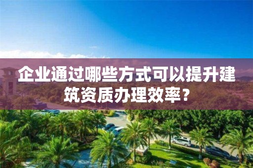 企業(yè)通過(guò)哪些方式可以提升建筑資質(zhì)辦理效率？