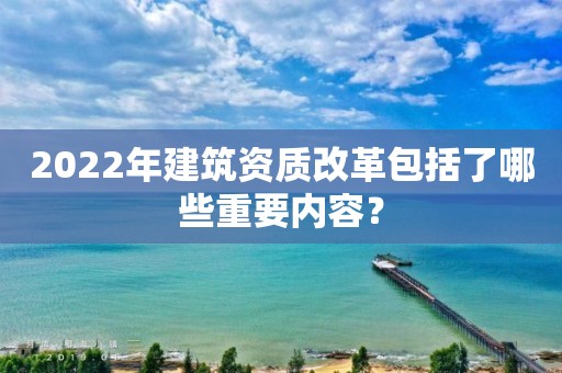 2022年建筑資質(zhì)改革包括了哪些重要內(nèi)容？