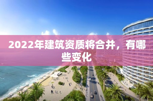 2022年建筑資質(zhì)將合并，有哪些變化