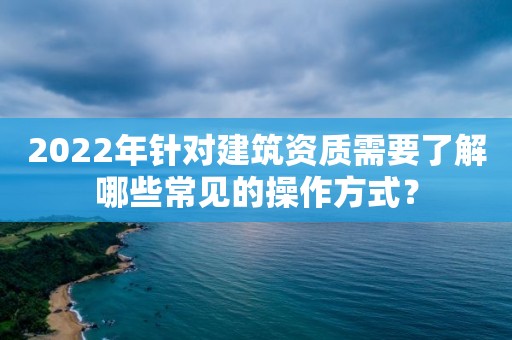 2022年針對建筑資質(zhì)需要了解哪些常見的操作方式？