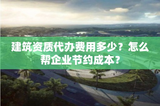 建筑資質代辦費用多少？怎么幫企業節約成本？