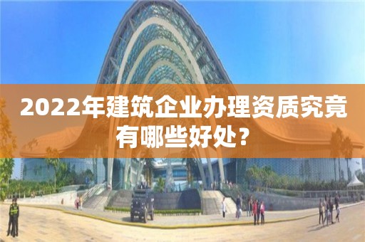 2022年建筑企業辦理資質究竟有哪些好處？