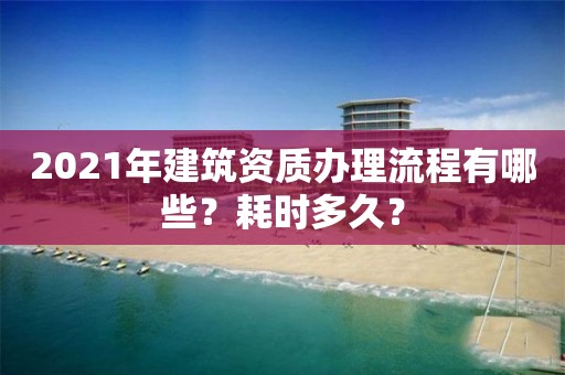 2021年建筑資質辦理流程有哪些？耗時多久？