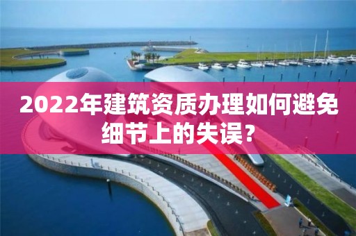 2022年建筑資質辦理如何避免細節上的失誤？