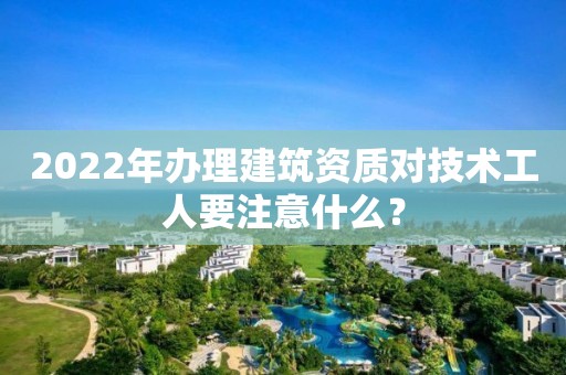 2022年辦理建筑資質對技術工人要注意什么？