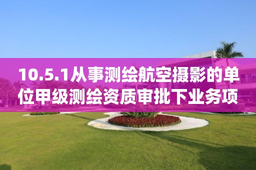 10.5.1從事測繪航空攝影的單位甲級測繪資質審批下業務項_從事測繪航空攝影的單位甲級測繪資質審批實施要素