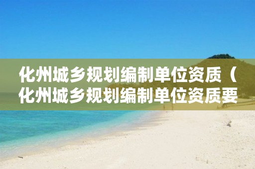 化州城鄉(xiāng)規(guī)劃編制單位資質(zhì)（化州城鄉(xiāng)規(guī)劃編制單位資質(zhì)要求）