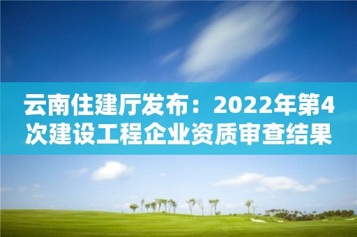 云南住建廳發布：2022年第4次建設工程企業資質審查結果的公示