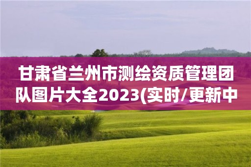 甘肅省蘭州市測繪資質管理團隊圖片大全2023(實時/更新中)